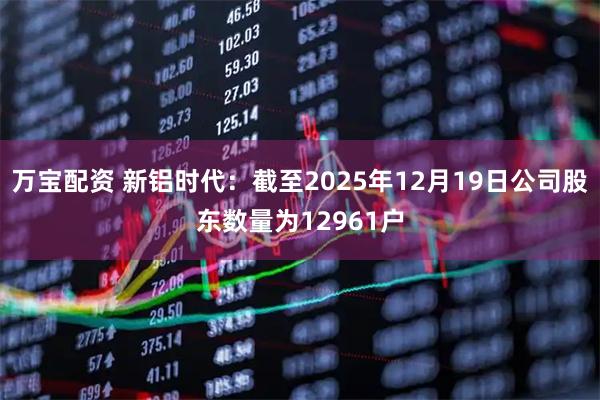 万宝配资 新铝时代：截至2025年12月19日公司股东数量为12961户
