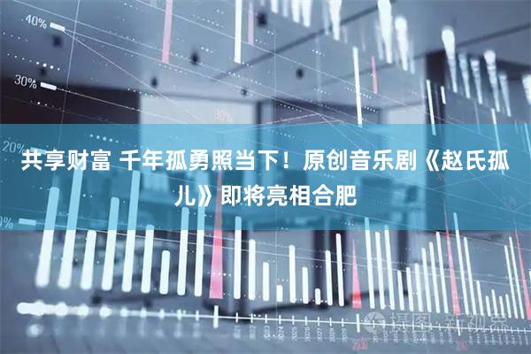 共享财富 千年孤勇照当下！原创音乐剧《赵氏孤儿》即将亮相合肥