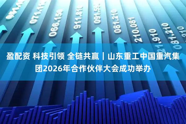 盈配资 科技引领 全链共赢｜山东重工中国重汽集团2026年合作伙伴大会成功举办