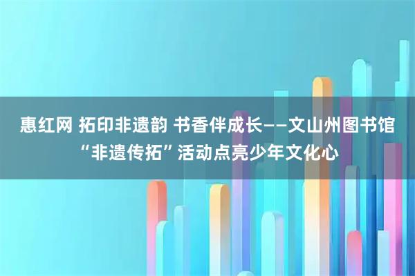 惠红网 拓印非遗韵 书香伴成长——文山州图书馆“非遗传拓”活动点亮少年文化心