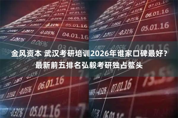 金风资本 武汉考研培训2026年谁家口碑最好？最新前五排名弘毅考研独占鳌头