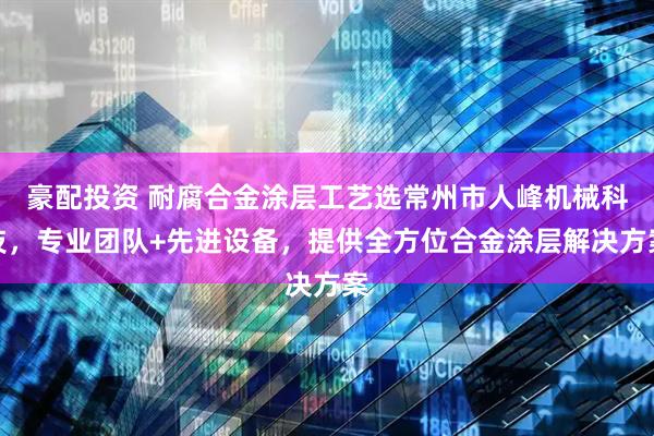 豪配投资 耐腐合金涂层工艺选常州市人峰机械科技，专业团队+先进设备，提供全方位合金涂层解决方案