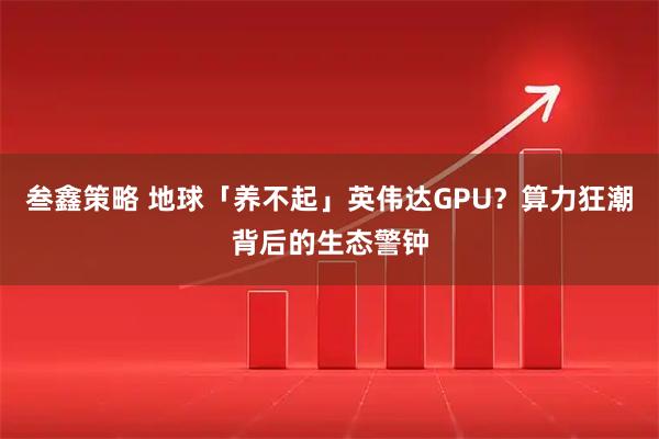 叁鑫策略 地球「养不起」英伟达GPU？算力狂潮背后的生态警钟