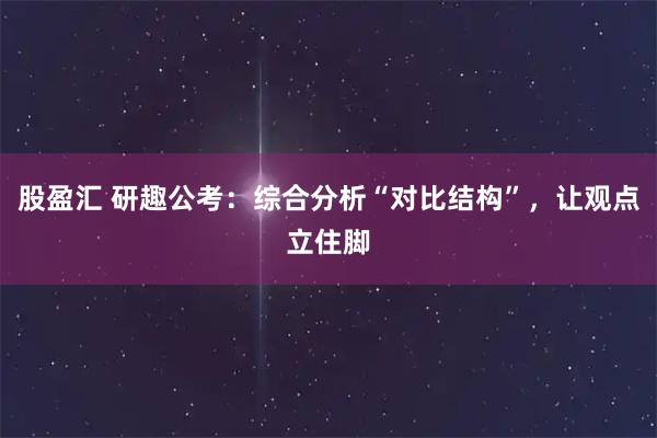 股盈汇 研趣公考:综合分析“对比结构”,让观点立住脚