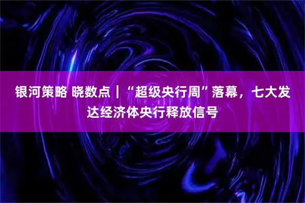 银河策略 晓数点|“超级央行周”落幕,七大发达经济体央行释放信号