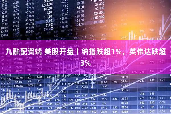 九融配资端 美股开盘丨纳指跌超1%，英伟达跌超3%