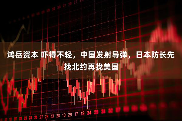 鸿岳资本 吓得不轻，中国发射导弹，日本防长先找北约再找美国