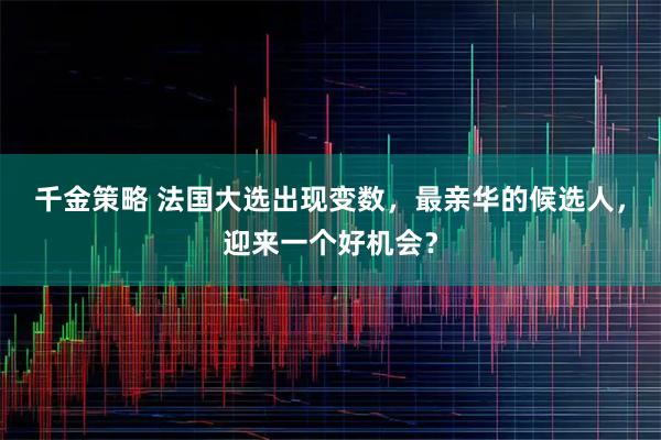 千金策略 法国大选出现变数，最亲华的候选人，迎来一个好机会？